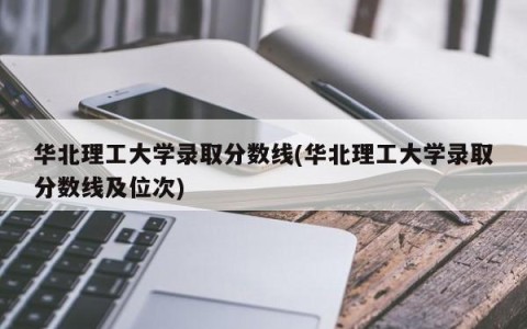 华北理工大学录取分数线(华北理工大学录取分数线及位次)
